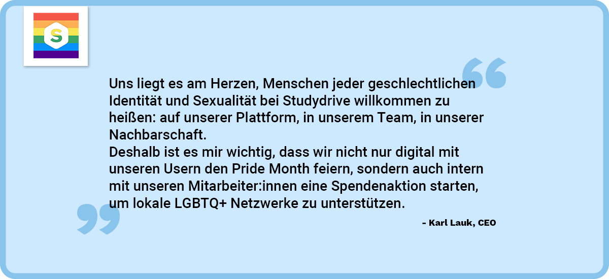 CEO Karl Lauk erzählt mehr zur diversen Version: Uns liegt es am Herzen, Menschen jeder geschlechtlichen Identität und Sexualität bei Studydrive willkommen zu heiÃÂen: auf unserer Plattform, in unserem Team, in unserer Nachbarschaft. Deshalb ist es mir wichtig, dass wir nicht nur digital mit unseren Usern den Pride Month feiern, sondern auch intern mit unseren Mitarbeiter:innen eine Spendenaktion starten um lokale LGBTQ+ Netzwerke zu unterstützen.