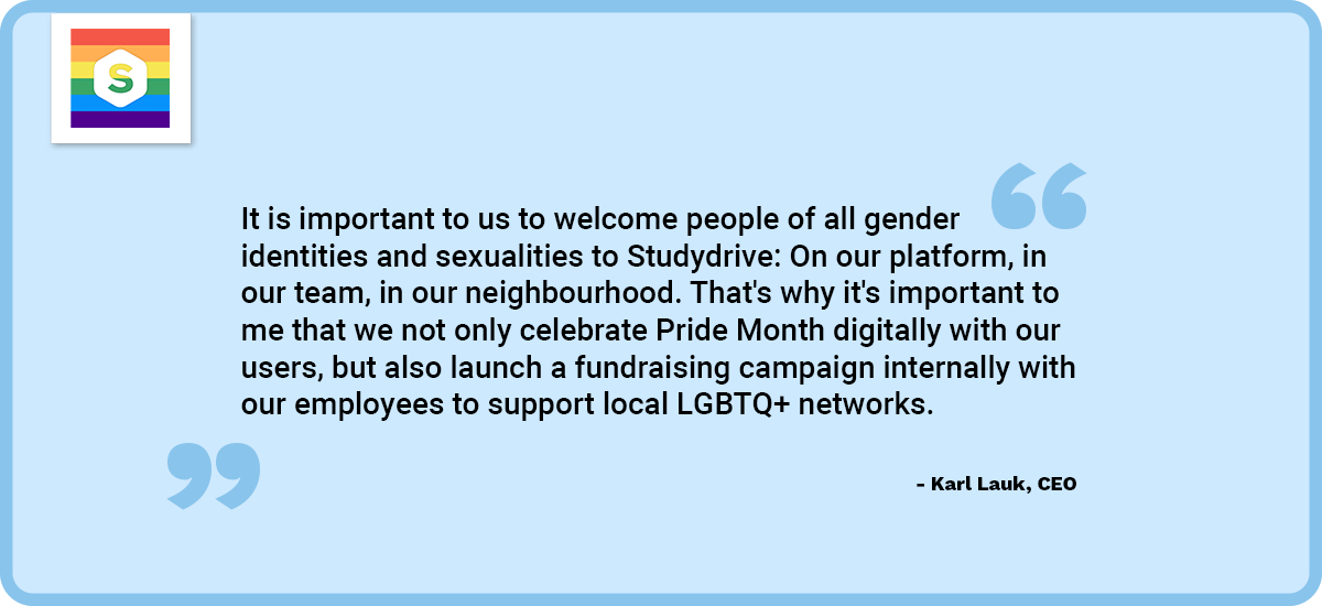 CEO Karl Lauk says: It is important to us to welcome people of all gender identities and sexualities to Studydrive: on our platform, in our team, in our neighbourhood. That's why it's important to me that we not only celebrate Pride Month digitally with our users, but also launch a fundraising campaign internally with our employees to support local LGBTQ+ networks.